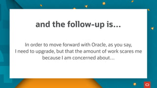 and the follow-up is…
In order to move forward with Oracle, as you say,
I need to upgrade, but that the amount of work scares me
because I am concerned about…
 