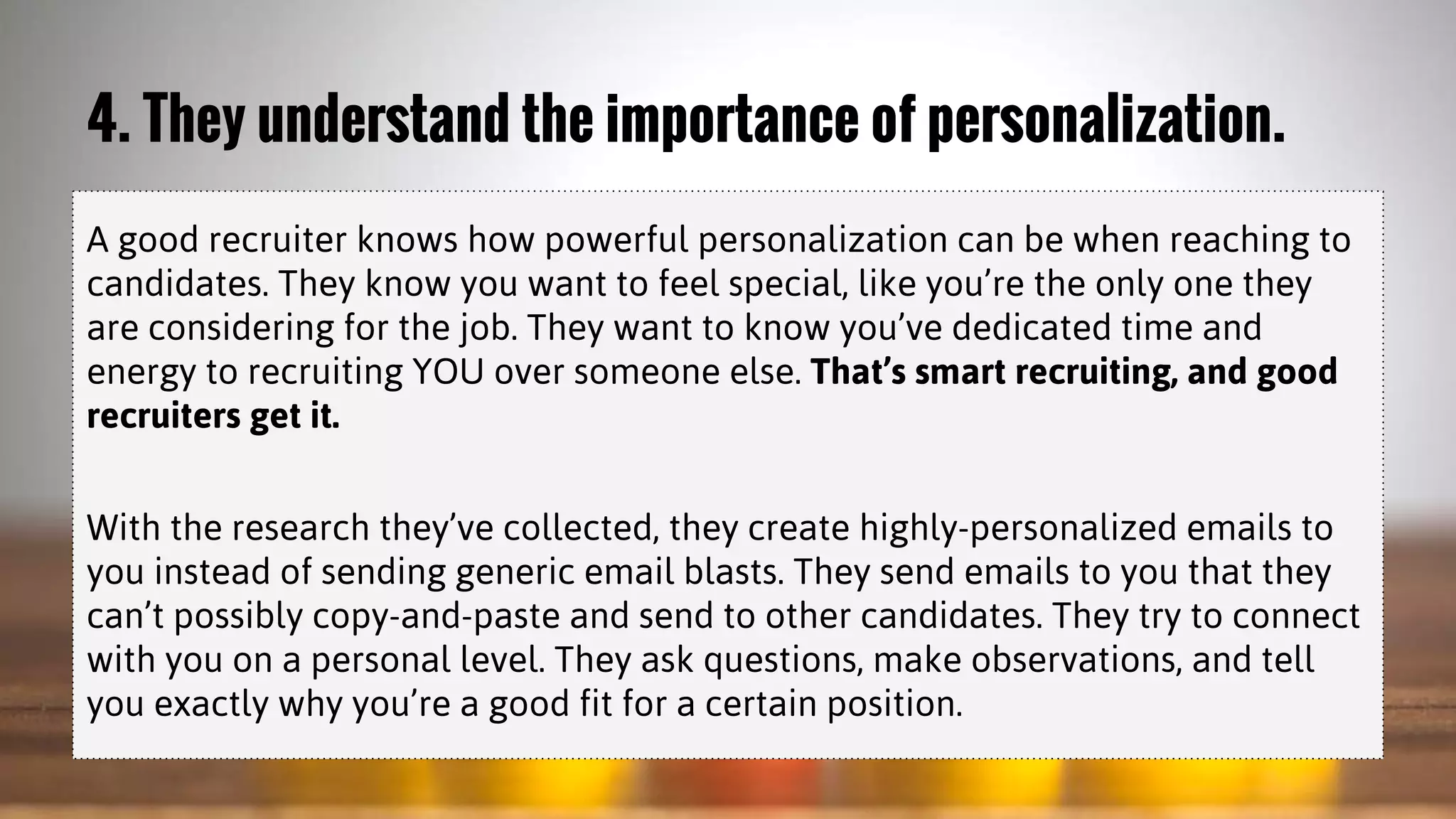 4. They understand the importance of personalization.
A good recruiter knows how powerful personalization can be when reaching to
candidates. They know you want to feel special, like you’re the only one they
are considering for the job. They want to know you’ve dedicated time and
energy to recruiting YOU over someone else. That’s smart recruiting, and good
recruiters get it.
With the research they’ve collected, they create highly-personalized emails to
you instead of sending generic email blasts. They send emails to you that they
can’t possibly copy-and-paste and send to other candidates. They try to connect
with you on a personal level. They ask questions, make observations, and tell
you exactly why you’re a good fit for a certain position.
 