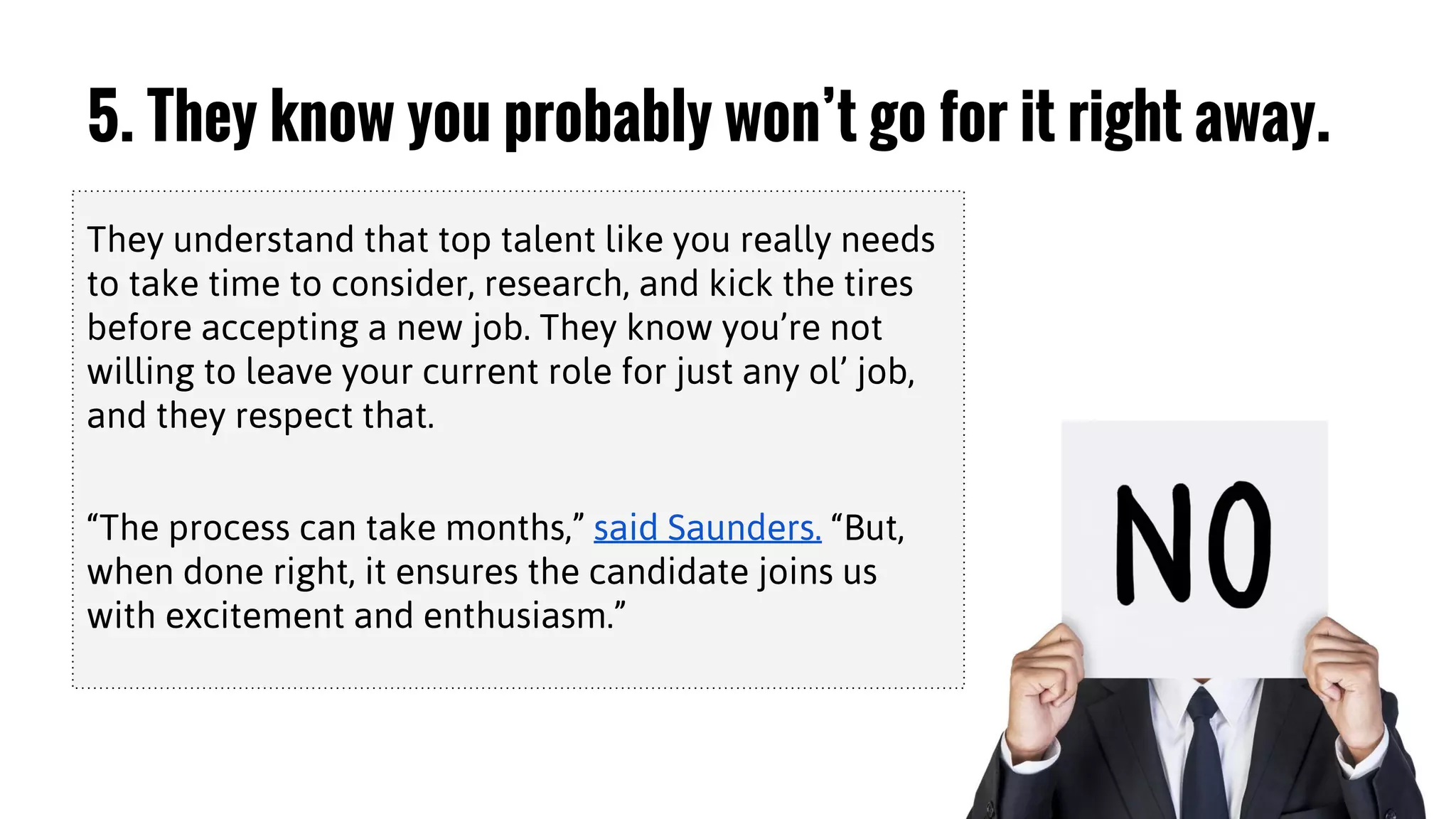 5. They know you probably won’t go for it right away.
They understand that top talent like you really needs
to take time to consider, research, and kick the tires
before accepting a new job. They know you’re not
willing to leave your current role for just any ol’ job,
and they respect that.
“The process can take months,” said Saunders. “But,
when done right, it ensures the candidate joins us
with excitement and enthusiasm.”
 