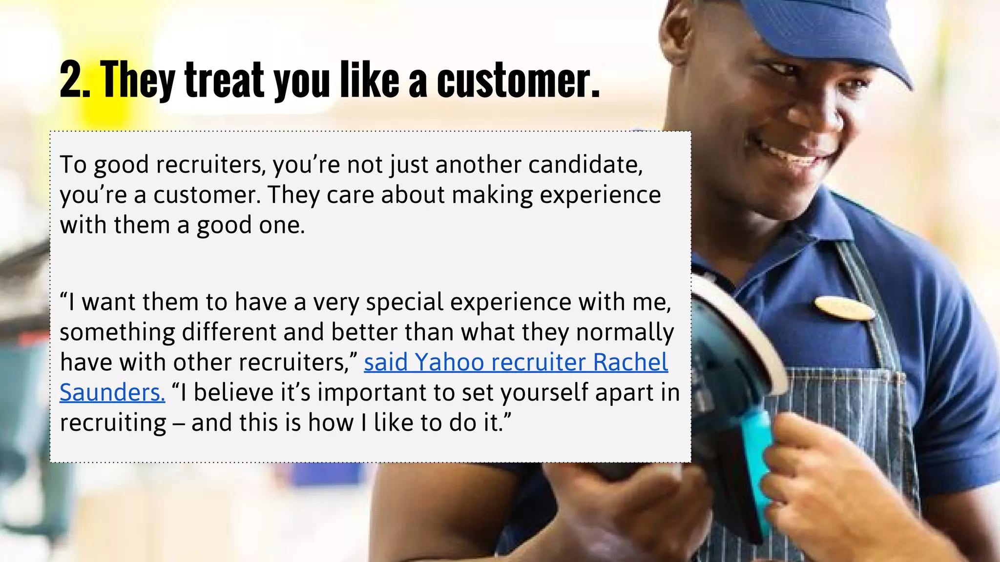 2. They treat you like a customer.
To good recruiters, you’re not just another candidate,
you’re a customer. They care about making experience
with them a good one.
“I want them to have a very special experience with me,
something different and better than what they normally
have with other recruiters,” said Yahoo recruiter Rachel
Saunders. “I believe it’s important to set yourself apart in
recruiting – and this is how I like to do it.”
 