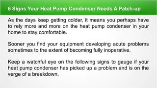 6 Signs Your Heat Pump Condenser Needs A Patch-up
As the days keep getting colder, it means you perhaps have
to rely more and more on the heat pump condenser in your
home to stay comfortable.
Sooner you find your equipment developing acute problems
sometimes to the extent of becoming fully inoperative.
Keep a watchful eye on the following signs to gauge if your
heat pump condenser has picked up a problem and is on the
verge of a breakdown.
 