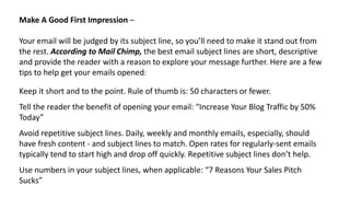 Make A Good First Impression –
Your email will be judged by its subject line, so you’ll need to make it stand out from
the rest. According to Mail Chimp, the best email subject lines are short, descriptive
and provide the reader with a reason to explore your message further. Here are a few
tips to help get your emails opened:
Keep it short and to the point. Rule of thumb is: 50 characters or fewer.
Tell the reader the benefit of opening your email: “Increase Your Blog Traffic by 50%
Today”
Avoid repetitive subject lines. Daily, weekly and monthly emails, especially, should
have fresh content - and subject lines to match. Open rates for regularly-sent emails
typically tend to start high and drop off quickly. Repetitive subject lines don’t help.
Use numbers in your subject lines, when applicable: “7 Reasons Your Sales Pitch
Sucks”
 