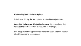 Try Sending Your Emails at Night –
Emails sent during the 9 to 5, tend to have lower open rates.
According to Experian Marketing Services, the time of day that
receives the best open rate is 8:00 p.m. to Midnight.
This day part not only performed better for open rate but also for
click-throughs and conversions.
 