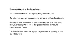 Re-Connect With Inactive Subscribers –
Research shows that the average inactivity for a list is 63%.
Try using re-engagement campaigns to reel some of those folks back in.
Breakdown your inactive email leads into categories such as: over 90
days, over 1 year, etc. and then design specific email campaigns
targeting those groups.
Create several emails for each group so you can do A/B testing to find
out what works.
 