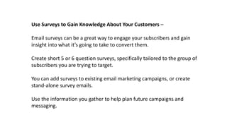 Use Surveys to Gain Knowledge About Your Customers –
Email surveys can be a great way to engage your subscribers and gain
insight into what it’s going to take to convert them.
Create short 5 or 6 question surveys, specifically tailored to the group of
subscribers you are trying to target.
You can add surveys to existing email marketing campaigns, or create
stand-alone survey emails.
Use the information you gather to help plan future campaigns and
messaging.
 