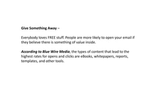 Give Something Away –
Everybody loves FREE stuff. People are more likely to open your email if
they believe there is something of value inside.
According to Blue Wire Media, the types of content that lead to the
highest rates for opens and clicks are eBooks, whitepapers, reports,
templates, and other tools.
 