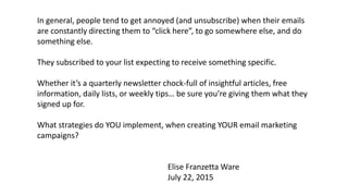 In general, people tend to get annoyed (and unsubscribe) when their emails
are constantly directing them to “click here”, to go somewhere else, and do
something else.
They subscribed to your list expecting to receive something specific.
Whether it’s a quarterly newsletter chock-full of insightful articles, free
information, daily lists, or weekly tips… be sure you’re giving them what they
signed up for.
What strategies do YOU implement, when creating YOUR email marketing
campaigns?
Elise Franzetta Ware
July 22, 2015
 