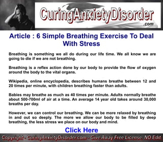 Article : 6 Simple Breathing Exercise To Deal
                  With Stress
Breathing is something we all do during our life time. We all know we are
going to die if we are not breathing.

Breathing is a reflex action done by our body to provide the flow of oxygen
around the body to the vital organs.

Wikipedia, online encyclopedia, describes humans breathe between 12 and
20 times per minute, with children breathing faster than adults.

Babies may breathe as much as 40 times per minute. Adults normally breathe
about 500-700ml of air at a time. An average 14 year old takes around 30,000
breaths per day.

However, we can control our breathing. We can be more relaxed by breathing
in and out so deeply. The more we allow our body to be filled by deep
breathing, the less stress we place on our body and mind.

                             Click Here
 