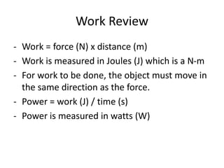 Work Review
- Work = force (N) x distance (m)
- Work is measured in Joules (J) which is a N-m
- For work to be done, the object must move in
the same direction as the force.
- Power = work (J) / time (s)
- Power is measured in watts (W)
 