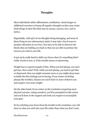 Thoughts


Most individuals utilize affirmations, meditation, visual images or
additional exercises to bump off negative thoughts so they may create
fresh things in their life (that may be money, success, love, and so
forth.).

Regrettably, with 95% of our thoughts being damaging, and most of
these living in our subconscious mind, it may take a lot of years to
produce alteration in our lives. You have to be able to discover the
blocks that are holding you back so that you are able to produce the
success you wish in your life.

It put up be really hard to shift your focus when it's something that's
really crucial to you, or if the trouble seems overpowering.

Weight loss is a good example of this. When you feel plump, you can't
get lean. How come? Well, while you feel plump, you tend to get blue
or depressed, then you might consume more or you might sleep more
to battle the blue feelings you're having. If you center on feeling
plump (the trouble), chances are you'll draw in more of that to you
and acquire even more weight.

On the other hand, if you center on the resolution (acquiring more
physical exercise, eating sounder), you'll be prompted to take action
and you'll draw in the support and tools you require to accomplish
your goal.

So by switching your focus from the trouble to the resolution, you will
draw in what you wish into your life rather than what you don't want.


EbookHead.com                     - 12 -
 
