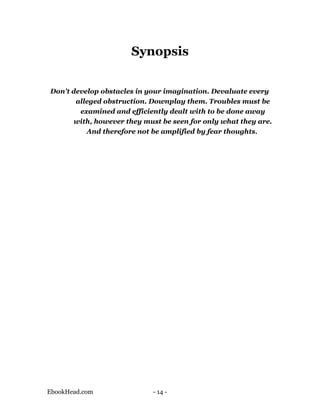 Synopsis


Don't develop obstacles in your imagination. Devaluate every
       alleged obstruction. Downplay them. Troubles must be
        examined and efficiently dealt with to be done away
      with, however they must be seen for only what they are.
          And therefore not be amplified by fear thoughts.




EbookHead.com               - 14 -
 