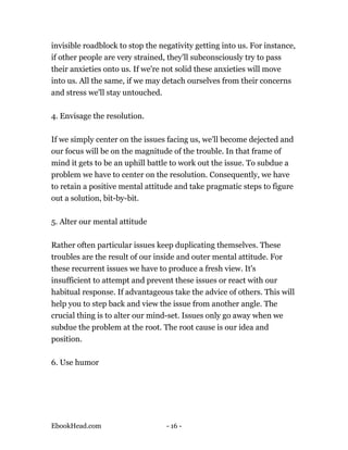 invisible roadblock to stop the negativity getting into us. For instance,
if other people are very strained, they'll subconsciously try to pass
their anxieties onto us. If we're not solid these anxieties will move
into us. All the same, if we may detach ourselves from their concerns
and stress we'll stay untouched.

4. Envisage the resolution.

If we simply center on the issues facing us, we'll become dejected and
our focus will be on the magnitude of the trouble. In that frame of
mind it gets to be an uphill battle to work out the issue. To subdue a
problem we have to center on the resolution. Consequently, we have
to retain a positive mental attitude and take pragmatic steps to figure
out a solution, bit-by-bit.

5. Alter our mental attitude

Rather often particular issues keep duplicating themselves. These
troubles are the result of our inside and outer mental attitude. For
these recurrent issues we have to produce a fresh view. It's
insufficient to attempt and prevent these issues or react with our
habitual response. If advantageous take the advice of others. This will
help you to step back and view the issue from another angle. The
crucial thing is to alter our mind-set. Issues only go away when we
subdue the problem at the root. The root cause is our idea and
position.

6. Use humor




EbookHead.com                     - 16 -
 