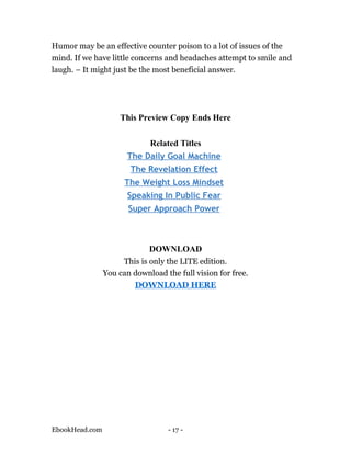 Humor may be an effective counter poison to a lot of issues of the
mind. If we have little concerns and headaches attempt to smile and
laugh. – It might just be the most beneficial answer.




                    This Preview Copy Ends Here

                            Related Titles
                       The Daily Goal Machine
                       The Revelation Effect
                      The Weight Loss Mindset
                       Speaking In Public Fear
                       Super Approach Power



                             DOWNLOAD
                     This is only the LITE edition.
                You can download the full vision for free.
                        DOWNLOAD HERE




EbookHead.com                     - 17 -
 
