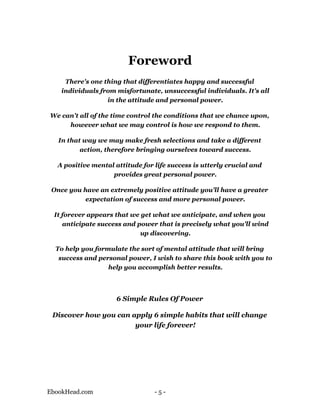 Foreword
     There's one thing that differentiates happy and successful
    individuals from misfortunate, unsuccessful individuals. It's all
                  in the attitude and personal power.

We can't all of the time control the conditions that we chance upon,
     however what we may control is how we respond to them.

   In that way we may make fresh selections and take a different
          action, therefore bringing ourselves toward success.

  A positive mental attitude for life success is utterly crucial and
                   provides great personal power.

 Once you have an extremely positive attitude you'll have a greater
           expectation of success and more personal power.

 It forever appears that we get what we anticipate, and when you
    anticipate success and power that is precisely what you'll wind
                            up discovering.

  To help you formulate the sort of mental attitude that will bring
   success and personal power, I wish to share this book with you to
                  help you accomplish better results.




                     6 Simple Rules Of Power

 Discover how you can apply 6 simple habits that will change
                       your life forever!




EbookHead.com                    -5-
 