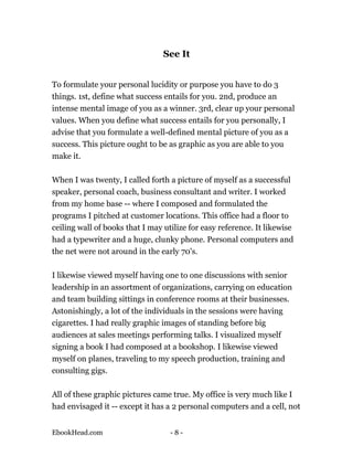 See It


To formulate your personal lucidity or purpose you have to do 3
things. 1st, define what success entails for you. 2nd, produce an
intense mental image of you as a winner. 3rd, clear up your personal
values. When you define what success entails for you personally, I
advise that you formulate a well-defined mental picture of you as a
success. This picture ought to be as graphic as you are able to you
make it.

When I was twenty, I called forth a picture of myself as a successful
speaker, personal coach, business consultant and writer. I worked
from my home base -- where I composed and formulated the
programs I pitched at customer locations. This office had a floor to
ceiling wall of books that I may utilize for easy reference. It likewise
had a typewriter and a huge, clunky phone. Personal computers and
the net were not around in the early 70's.

I likewise viewed myself having one to one discussions with senior
leadership in an assortment of organizations, carrying on education
and team building sittings in conference rooms at their businesses.
Astonishingly, a lot of the individuals in the sessions were having
cigarettes. I had really graphic images of standing before big
audiences at sales meetings performing talks. I visualized myself
signing a book I had composed at a bookshop. I likewise viewed
myself on planes, traveling to my speech production, training and
consulting gigs.

All of these graphic pictures came true. My office is very much like I
had envisaged it -- except it has a 2 personal computers and a cell, not


EbookHead.com                      -8-
 