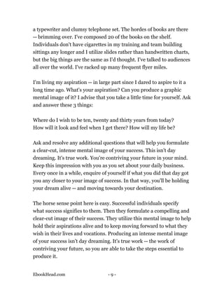 a typewriter and clumsy telephone set. The hordes of books are there
-- brimming over. I've composed 20 of the books on the shelf.
Individuals don't have cigarettes in my training and team building
sittings any longer and I utilize slides rather than handwritten charts,
but the big things are the same as I'd thought. I've talked to audiences
all over the world. I've racked up many frequent flyer miles.

I'm living my aspiration -- in large part since I dared to aspire to it a
long time ago. What's your aspiration? Can you produce a graphic
mental image of it? I advise that you take a little time for yourself. Ask
and answer these 3 things:

Where do I wish to be ten, twenty and thirty years from today?
How will it look and feel when I get there? How will my life be?

Ask and resolve any additional questions that will help you formulate
a clear-cut, intense mental image of your success. This isn't day
dreaming. It's true work. You're contriving your future in your mind.
Keep this impression with you as you set about your daily business.
Every once in a while, enquire of yourself if what you did that day got
you any closer to your image of success. In that way, you'll be holding
your dream alive -- and moving towards your destination.

The horse sense point here is easy. Successful individuals specify
what success signifies to them. Then they formulate a compelling and
clear-cut image of their success. They utilize this mental image to help
hold their aspirations alive and to keep moving forward to what they
wish in their lives and vocations. Producing an intense mental image
of your success isn't day dreaming. It's true work -- the work of
contriving your future, so you are able to take the steps essential to
produce it.


EbookHead.com                      -9-
 
