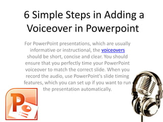 6 Simple Steps in Adding a
 Voiceover in Powerpoint
For PowerPoint presentations, which are usually
   informative or instructional, the voiceovers
  should be short, concise and clear. You should
 ensure that you perfectly time your PowerPoint
 voiceover to match the correct slide. When you
 record the audio, use PowerPoint's slide timing
features, which you can set up if you want to run
         the presentation automatically.
 