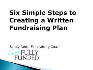 Six Simple Steps to
Creating a Written
Fundraising Plan
Sandy Rees, Fundraising Coach
 