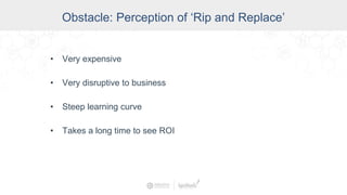 Obstacle: Perception of ‘Rip and Replace’
• Very expensive
• Very disruptive to business
• Steep learning curve
• Takes a long time to see ROI
 