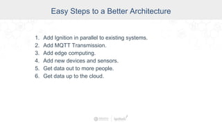 Easy Steps to a Better Architecture
1. Add Ignition in parallel to existing systems.
2. Add MQTT Transmission.
3. Add edge computing.
4. Add new devices and sensors.
5. Get data out to more people.
6. Get data up to the cloud.
 
