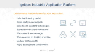 Ignition: The Industrial
Application Platform
• Unlimited licensing model
• Cross-platform compatibility
• Based on IT-standard technologies
• Scalable server-client architecture
• Web-managed
• Launch on desktop or mobile
• Modular configurability
• Rapid development and deployment
One Universal Platform for HMI, SCADA, MES & IIoT:One Universal Platform for HMI/SCADA, MES & IIoT:
• Unlimited licensing model
• Cross-platform compatibility
• Based on IT-standard technologies
• Scalable server-client architecture
• Web-based & web-managed
• Web-launched on desktop or mobile
• Modular configurability
• Rapid development & deployment
Ignition: Industrial Application Platform
 
