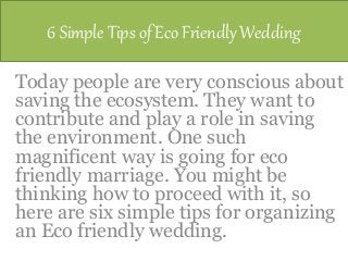 6 Simple Tips of Eco Friendly Wedding
Today people are very conscious about
saving the ecosystem. They want to
contribute and play a role in saving
the environment. One such
magnificent way is going for eco
friendly marriage. You might be
thinking how to proceed with it, so
here are six simple tips for organizing
an Eco friendly wedding.
 