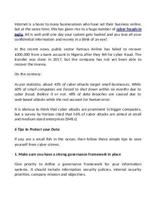 Internet is a boon to many businessmen who have set their business online,
but at the same time, this has given rise to a huge number of cyber frauds in
India. All is well until one day your system gets hacked and you lose all your
confidential information and money in a blink of an eye!
In the recent news, public sector Famous Airline has failed to recover
$300,000 from a bank account in Nigeria after they fell for cyber fraud. The
transfer was done in 2017, but the company has not yet been able to
recover the money.
On the contrary:
As per statistics, about 43% of cyber attacks target small businesses. While
60% of small companies are forced to shut down within six months due to
cyber fraud. Believe it or not, 48% of data breaches are caused due to
web-based attacks while the rest account for human error.
It is obvious to think that cyber attacks are prominent in bigger companies,
but a survey by Verizon cited that 56% of cyber attacks are aimed at small
and medium-sized enterprises (SMEs).
6 Tips to Protect your Data
If you are a small fish in the ocean, then follow these simple tips to save
yourself from cyber crimes.
1. Make sure you have a strong governance framework in place
Give priority to define a governance framework for your information
systems. It should include information security policies, internal security
priorities, company mission and objectives.
 