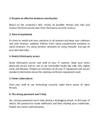 2. Prepare an effective business security plan
Based on the company’s skill, review all possible threats and risks and
choose the best security plan from third-party security services.
3. Time to implement
It’s time to install anti-virus solutions in all systems and keep your software
and web browser updated. Refrain from using unauthorized websites to
avoid malware. Try using wireless networks by using firewalls. Encrypt all
your personal data.
4. Restrict third-party access
Avoid third-party access and staff to your IT systems. Keep your items
physically secure and try not to use removable media like USB, CDs, digital
cards and likewise. Prepare an inventory of all your IT equipment and secure
standard information about the existing and future equipment used.
5. Foster cyberculture
Train your staff to use technology securely, make them aware of cyber
threats.
6. The strong password won’t help
Yes, strong passwords won't help during a keylogging attack. In this type of
attack, the password is made ineffective and then stealing your credentials.
Enable two-factor authentication.
 
