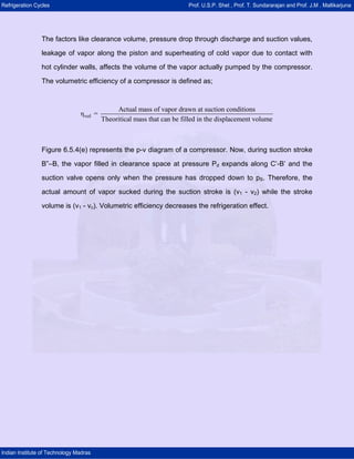 Refrigeration Cycles Prof. U.S.P. Shet , Prof. T. Sundararajan and Prof. J.M . Mallikarjuna
Indian Institute of Technology Madras
The factors like clearance volume, pressure drop through discharge and suction values,
leakage of vapor along the piston and superheating of cold vapor due to contact with
hot cylinder walls, affects the volume of the vapor actually pumped by the compressor.
The volumetric efficiency of a compressor is defined as;
vol
Actual mass of vapor drawn at suction conditions
η =
Theoritical mass that can be filled in the displacement volume
Figure 6.5.4(e) represents the p-v diagram of a compressor. Now, during suction stroke
B”–B, the vapor filled in clearance space at pressure Pd expands along C’-B’ and the
suction valve opens only when the pressure has dropped down to pS. Therefore, the
actual amount of vapor sucked during the suction stroke is (v1 - v2) while the stroke
volume is (v1 - vc). Volumetric efficiency decreases the refrigeration effect.
 