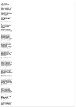 “Isso promove o
enriquecimento do
cotidiano do bicho, o que
é sempre extremamente
positivo”, assegura. “Na
Europa e nos Estados
Unidos, onde os gatos
estão cada vez mais
populares. Essa já é uma
prática bastante
difundida.” Revista
Cláudia, novembro de
2006.TÁ TUDO NA
CABEÇA

Os hormônios não são os
vilões da adolescência. Uma
grande reforma cerebral é a
causa do comportamento
típico de quem está
crescendo.

Eles batem porta, vivem
paixões viscerais, pulam de
carros em movimento. Estão
constantemente entediados
e ansiosos. Prudência e
autocontrole parecem
termos estrangeiros. O
mundo gira em torno de
sexo, pensamento que eles
não largam nem dormindo.
De quem é a culpa? Dos
hormônios, diz o senso
comum. Resposta errada,
afirma agora a ciência. O
cérebro jovem,
repentinamente atirado em
uma reforma geral, é que
manda nessa brincadeira.
Conhecer o estica-puxa-e-
estica dessa fase é
essencial para pais e filhos
entenderem o que é a
misteriosa cabeça de um
adolescente.

Os hormônios sexuais, na
verdade, estão em
abundância no corpo de
bebês até o primeiro e o
segundo anos de idade, nos
meninos e nas meninas,
respectivamente. Isso prova
que não basta inundar um
cérebro infantil com
hormônios para torná-lo
adolescente: é preciso que
esse cérebro mude para
então responder a eles. A
adolescência faz exatamente
isso. (...)

Não se trata apenas de um
aumento de peso ou volume
cerebral. Enquanto algumas
estruturas de fato crescem,
outras encolhem, sofrem
reorganizações químicas e
estruturais, e todas acabam
por amadurecer
funcionalmente. Surgem as
habilidades motoras, o
raciocínio abstrato, a
empatia, o aprendizado
social. De posse de um
cérebro pronto, nasce um
adulto responsável. Mas, até
lá adolescentes têm muito,
muito mesmo, o que
aprender. Galileu, Janeiro de
2006. nº 174, p.32-33. O
AVENTUREIRO
ULISSES (Ulisses
Serapião Rodrigues)

Ainda tinha duzentos réis.
E como eram sua única
fortuna meteu a mão no
bolso e segurou a moeda.
 