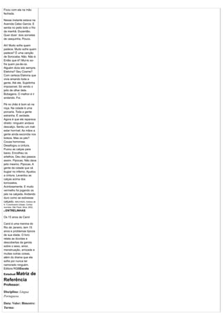 Ficou com ela na mão
fechada.

Nesse instante estava na
Avenida Celso Garcia. E
sentia no peito todo o frio
da manhã. Duzentão.
Quer dizer: dois sorvetes
de casquinha. Pouco.

Ah! Muito sofre quem
padece. Muito sofre quem
padece? É uma canção
de Sorocaba. Não. Não é.
Então que é? Mui-to so-
fre quem pa-de-ce.
Alguém dizia isto sempre.
Etelvina? Seu Cosme?
Com certeza Etelvina que
vivia amando toda a
gente. Até ele. Sujeitinha
impossível. Só vendo o
jeito de olhar dela.
Bobagens. O melhor é ir
andando. Foi.

Pé no chão é bom só na
roça. Na cidade é uma
porcaria. Toda a gente
estranha. É verdade.
Agora é que ele reparava
direito: ninguém andava
descalço. Sentiu um mal-
estar horrível. As mãos a
gente ainda escondia nos
bolsos. Mas os pés?
Cousa horrorosa.
Desafogou a cintura.
Puxou as calças para
baixo. Encolheu os
artelhos. Deu dez passos
assim. Pipocas. Não dava
jeito mesmo. Pipocas. A
gente da cidade que vá
bugiar no inferno. Ajustou
a cintura. Levantou as
calças acima dos
tornozelos.
Acintosamente. E muito
vermelho foi jogando os
pés na calçada. Andando
duro como se estivesse
calçado. MACHADO, Antônio de
A. O aventureiro Ulisses. Contos
reunidos. São Paulo: Ática, 2002,
p.ENTRELINHAS


Os 15 anos de Carol

Carol é uma menina do
Rio de Janeiro, tem 15
anos e problemas típicos
de sua idade. O livro
relata as dúvidas e
descobertas da garota
sobre o sexo, amor,
menstruação, amizade e
muitas outras coisas,
além do drama que ela
sofre por nunca ter
namorado ninguém.
Editora RGBEscola
     Matriz de
Estadual

Referência
Professor:

Disciplina: Língua
Portuguesa

Data: Valor: Bimestre:
Turma:
 