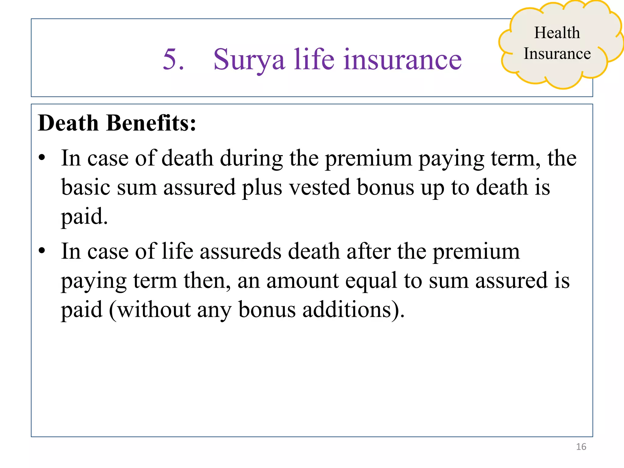 5. Surya life insurance
Death Benefits:
• In case of death during the premium paying term, the
basic sum assured plus vested bonus up to death is
paid.
• In case of life assureds death after the premium
paying term then, an amount equal to sum assured is
paid (without any bonus additions).
16
Health
Insurance
 