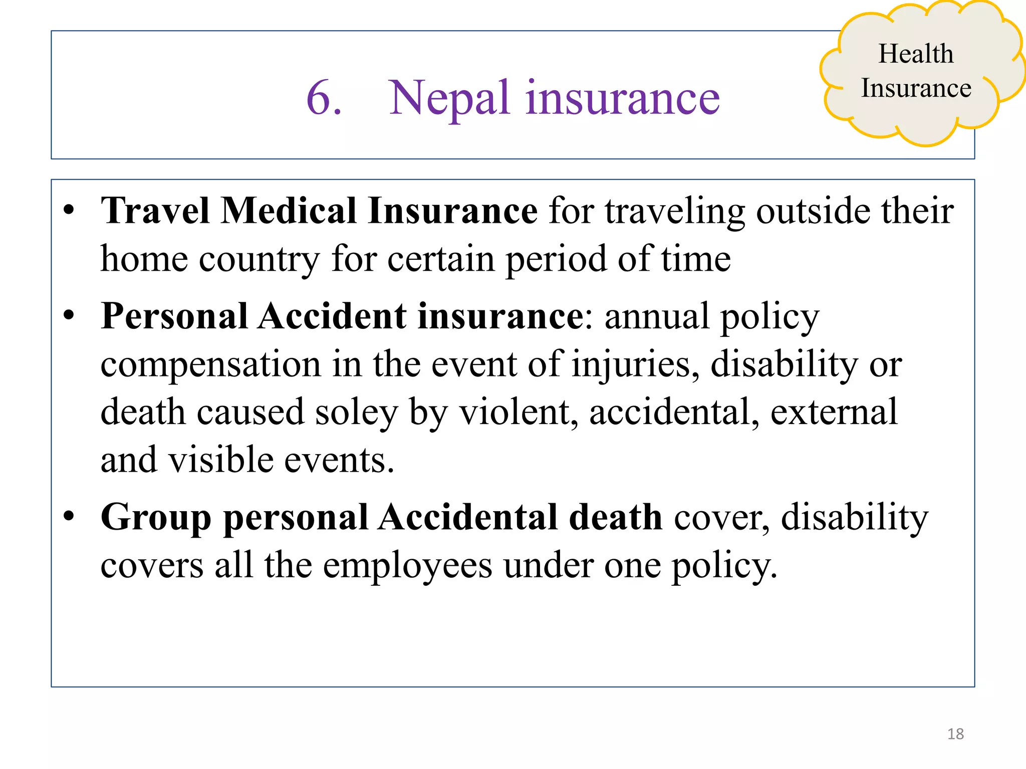 6. Nepal insurance
• Travel Medical Insurance for traveling outside their
home country for certain period of time
• Personal Accident insurance: annual policy
compensation in the event of injuries, disability or
death caused soley by violent, accidental, external
and visible events.
• Group personal Accidental death cover, disability
covers all the employees under one policy.
18
Health
Insurance
 