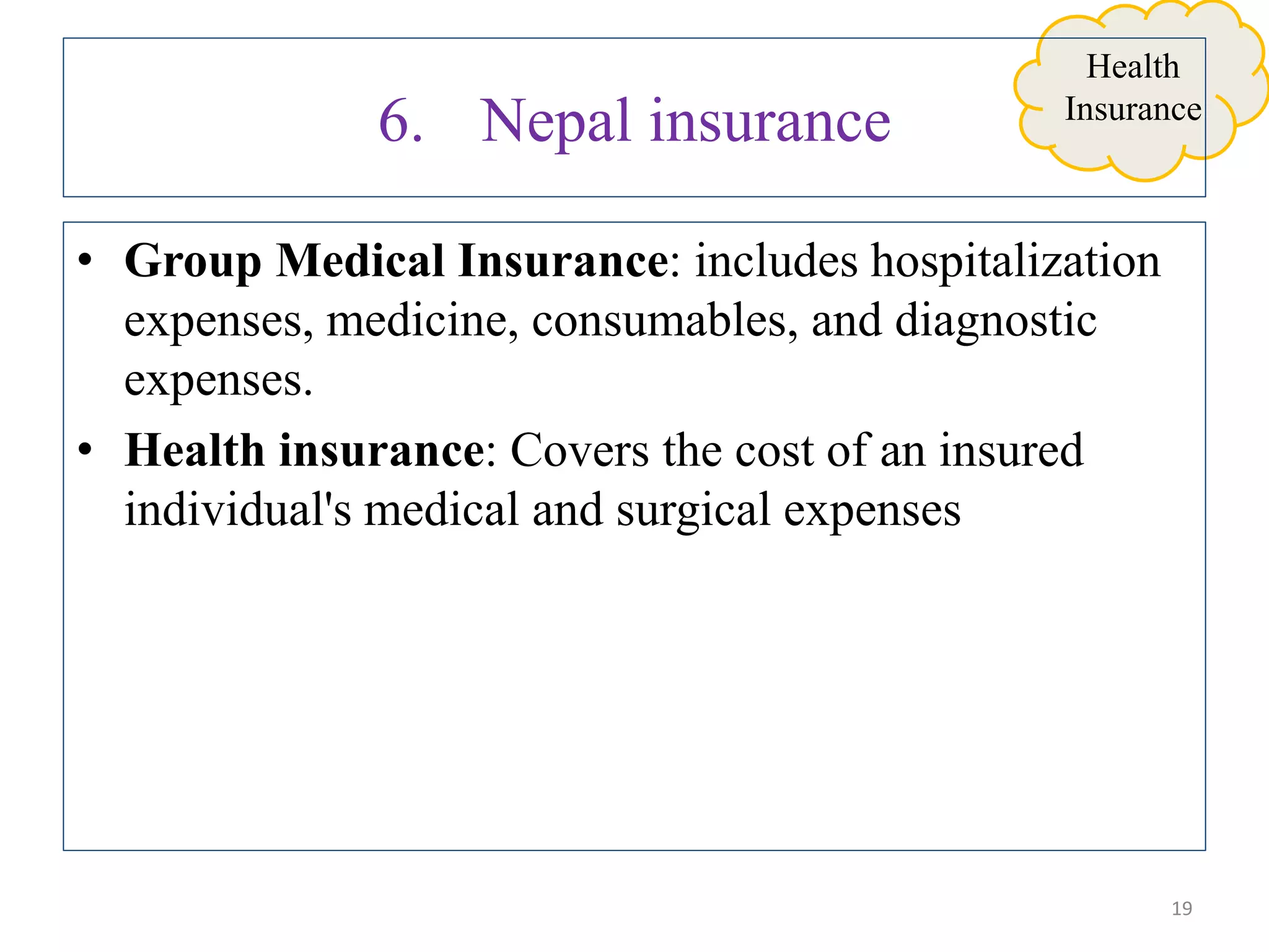 • Group Medical Insurance: includes hospitalization
expenses, medicine, consumables, and diagnostic
expenses.
• Health insurance: Covers the cost of an insured
individual's medical and surgical expenses
19
Health
Insurance
6. Nepal insurance
 