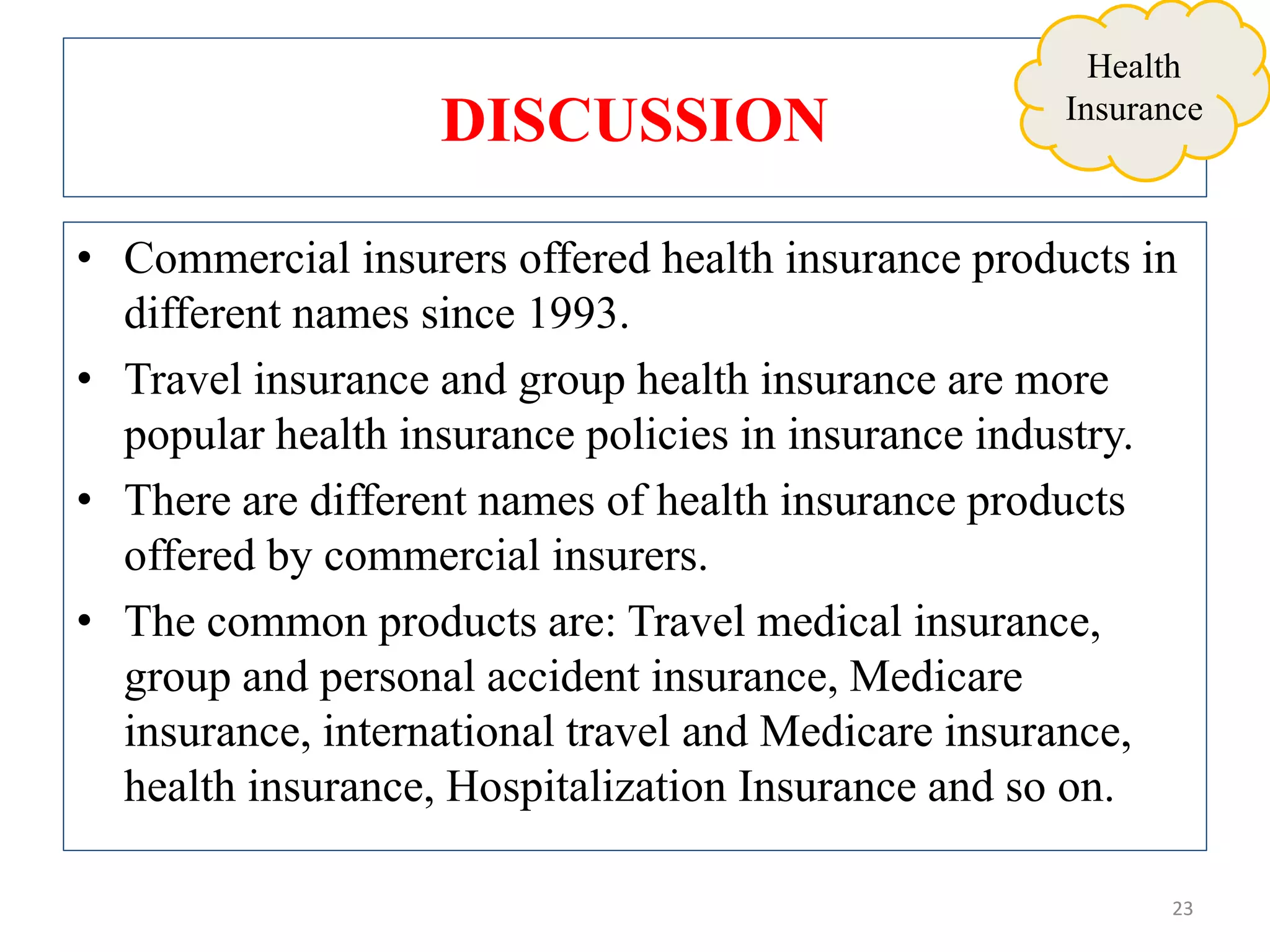 DISCUSSION
• Commercial insurers offered health insurance products in
different names since 1993.
• Travel insurance and group health insurance are more
popular health insurance policies in insurance industry.
• There are different names of health insurance products
offered by commercial insurers.
• The common products are: Travel medical insurance,
group and personal accident insurance, Medicare
insurance, international travel and Medicare insurance,
health insurance, Hospitalization Insurance and so on.
23
Health
Insurance
 