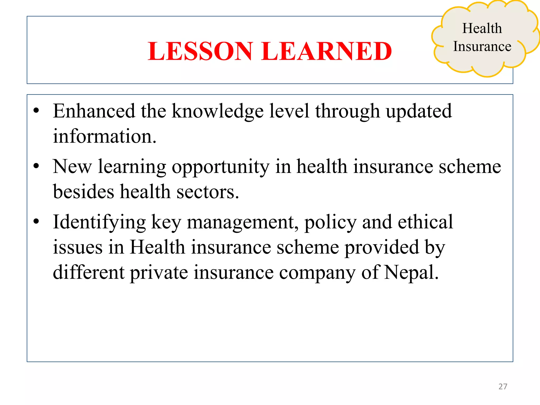 LESSON LEARNED
• Enhanced the knowledge level through updated
information.
• New learning opportunity in health insurance scheme
besides health sectors.
• Identifying key management, policy and ethical
issues in Health insurance scheme provided by
different private insurance company of Nepal.
27
Health
Insurance
 