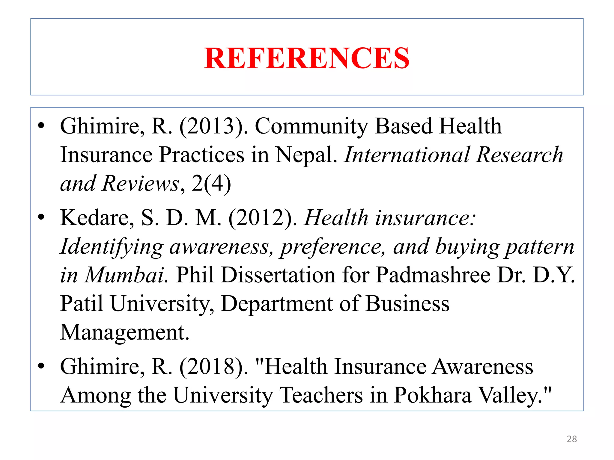 REFERENCES
• Ghimire, R. (2013). Community Based Health
Insurance Practices in Nepal. International Research
and Reviews, 2(4)
• Kedare, S. D. M. (2012). Health insurance:
Identifying awareness, preference, and buying pattern
in Mumbai. Phil Dissertation for Padmashree Dr. D.Y.
Patil University, Department of Business
Management.
• Ghimire, R. (2018). "Health Insurance Awareness
Among the University Teachers in Pokhara Valley."
28
 