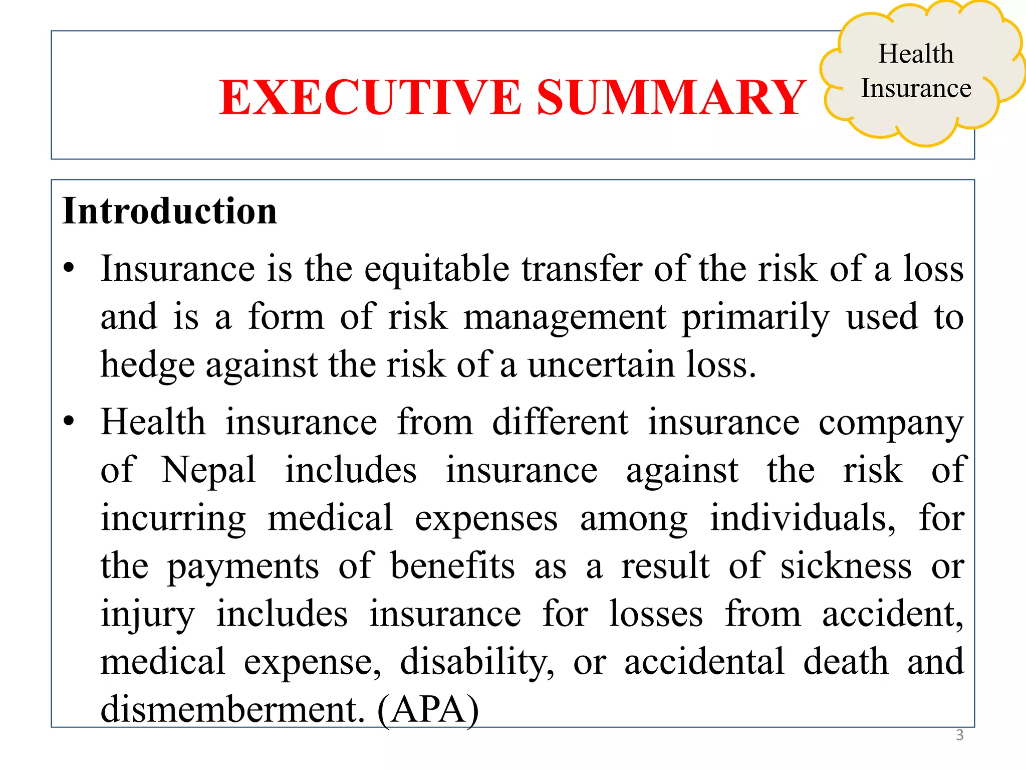 EXECUTIVE SUMMARY
Introduction
• Insurance is the equitable transfer of the risk of a loss
and is a form of risk management primarily used to
hedge against the risk of a uncertain loss.
• Health insurance from different insurance company
of Nepal includes insurance against the risk of
incurring medical expenses among individuals, for
the payments of benefits as a result of sickness or
injury includes insurance for losses from accident,
medical expense, disability, or accidental death and
dismemberment. (APA) 3
Health
Insurance
 