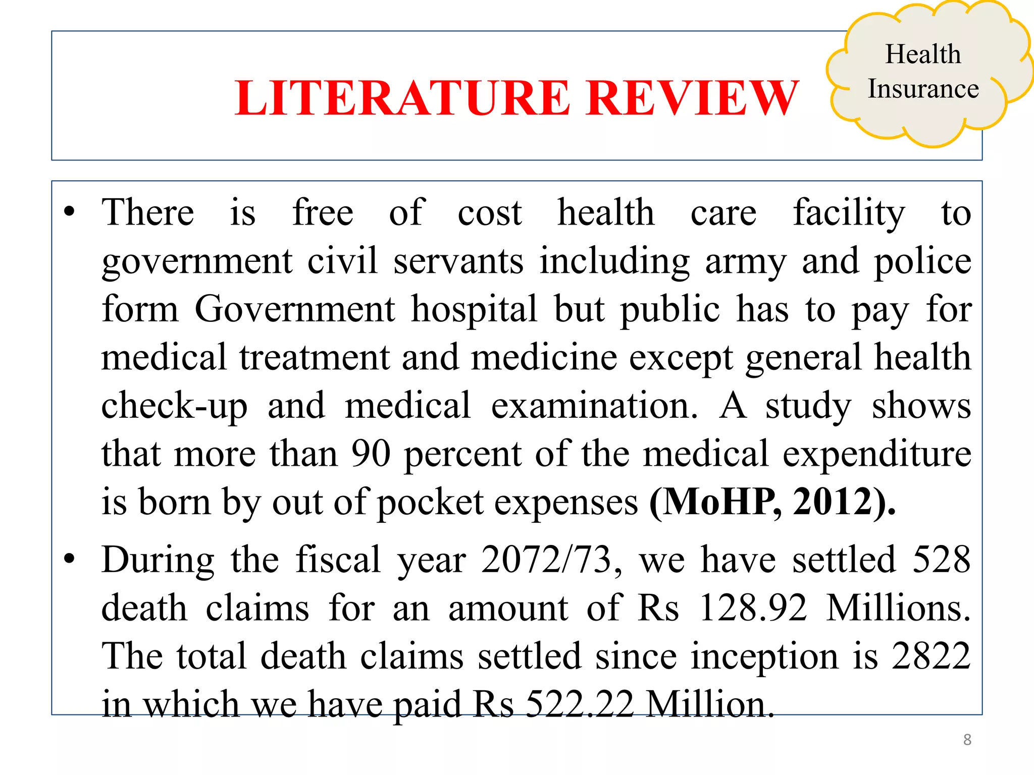 LITERATURE REVIEW
• There is free of cost health care facility to
government civil servants including army and police
form Government hospital but public has to pay for
medical treatment and medicine except general health
check-up and medical examination. A study shows
that more than 90 percent of the medical expenditure
is born by out of pocket expenses (MoHP, 2012).
• During the fiscal year 2072/73, we have settled 528
death claims for an amount of Rs 128.92 Millions.
The total death claims settled since inception is 2822
in which we have paid Rs 522.22 Million.
8
Health
Insurance
 