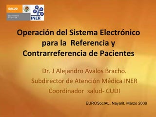 Operación del Sistema Electrónico 
      para la  Referencia y 
 Contrarreferencia de Pacientes
      Dr. J Alejandro Avalos Bracho.
   Subdirector de Atención Médica INER
         Coordinador  salud‐ CUDI
                    EUROSocIAL, Nayarit, Marzo 2008
 