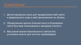 ТЕХНОЛОГИИ
1.  Детектирование угроз для продвижения веб-сайта 
и вредоносного кода в веб-приложениях из облака
2.  Обнаружение причин блэклистинга и блокировки  
сайта быстрее поисковиков и вендоров (патент)
3.  Массовый анализ безопасности сайтов без  
установки агента для хостинг-провайдеров
 