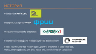 ИСТОРИЯ
Резиденты СКОЛКОВО
Портфельный проект ФРИИ
Финалист конкурса ИБ-стартапов
Собственная кафедра по информационной безопасности
Среди наших клиентов и партнеров: десятки стартапов и saas-сервисов,  
mail.ru, cmsmagazine.ru, umi cms, netcat cms, сотни интернет-магазинов
 