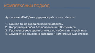 КОМПЛЕКСНЫЙ ПОДХОД
Аутсорсинг ИБ+ПДн+поддержка работоспособности
1.  Единая точка входа по всем инцидентам
2.  Координация работ без вовлечения CTO/Тимлида
3.  Прогнозируемое время отклика по любому типу проблемы
4.  Двухкратное снижение расходов и намного меньше стресса
 
