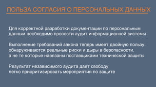ПОЛЬЗА СОГЛАСИЯ О ПЕРСОНАЛЬНЫХ ДАННЫХ
Для корректной разработки документации по персональным
данным необходимо провести аудит информационной системы
Выполнение требований закона теперь имеет двойную пользу:
обнаруживаются реальные риски и дыры в безопасности,
а не те которые навязаны поставщиками технической защиты
Результат независимого аудита дает свободу  
легко приоритизировать мероприятия по защите
 