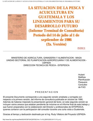 LA SITUACION DE LA PESCA Y ACUICULTURA EN GUATEMALA Y LOS LINEAMIENTOS PARA SU DESARROLLO FUTURO




                                        LA SITUACION DE LA PESCA Y
                                              ACUICULTURA EN
                                              GUATEMALA Y LOS
                                           LINEAMIENTOS PARA SU
                                            DESARROLLO FUTURO
                                        (Informe Terminal de Consultoría)
                                           Período del 14 de julio al 1 de
                                                septiembre de 1986
                                                   (2a. Versión)
                                                                                               INDICE



         MINISTERIO DE AGRICULTURA, GANADERIA Y ALIMENTACION - MAGA
     UNIDAD SECTORIAL DE PLANIFICACION AGROPECUARIA Y DE ALIMENTACION -
                                   USPADA
                   DIRECCION TECNICA DE PESCA - DITEPESCA



                                                                                               Hubert
                                                                                               Matthes
                                                                                               Planificación
                                                                                               Pesquera
                                                                                               Consultor
                                                                                               de FAO

                                                   PRESENTACION

El presente Documento corresponde a una segunda versión ampliada y corregida con
respecto a la primera versión, del informe de consultoría publicada en octubre de 1986.
Además de haberse mejorado la presentación general del texto, en esta segunda versión se
incluyen varios anexos que estaban pendiente de incluirse en el informe final de este trabajo y
que fueron preparados con la colaboración del Director y profesionales de DITEPESCA,
quienes contaron con la participacion del consultor durante una corta visita a Guatemala.

Gracias al tiempo y dedicación destinado por el Ing. Rudy Villatoro del Proyecto USPADA-

http://www.fao.org//docrep/field/003/AC587S/AC587S00.htm (1 of 6) [28/03/2003 04:13:10 p.m.]
 