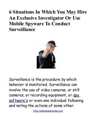 6 Situations In Which You May Hire
An Exclusive Investigator Or Use
Mobile Spyware To Conduct
Surveillance
Surveillance is the procedure by which
behavior is monitored. Surveillance can
involve the use of video cameras, or still
cameras, or recording equipment, or spy
software's or even one individual following
and noting the actions of some other.
http://iphonespytracker.com
 