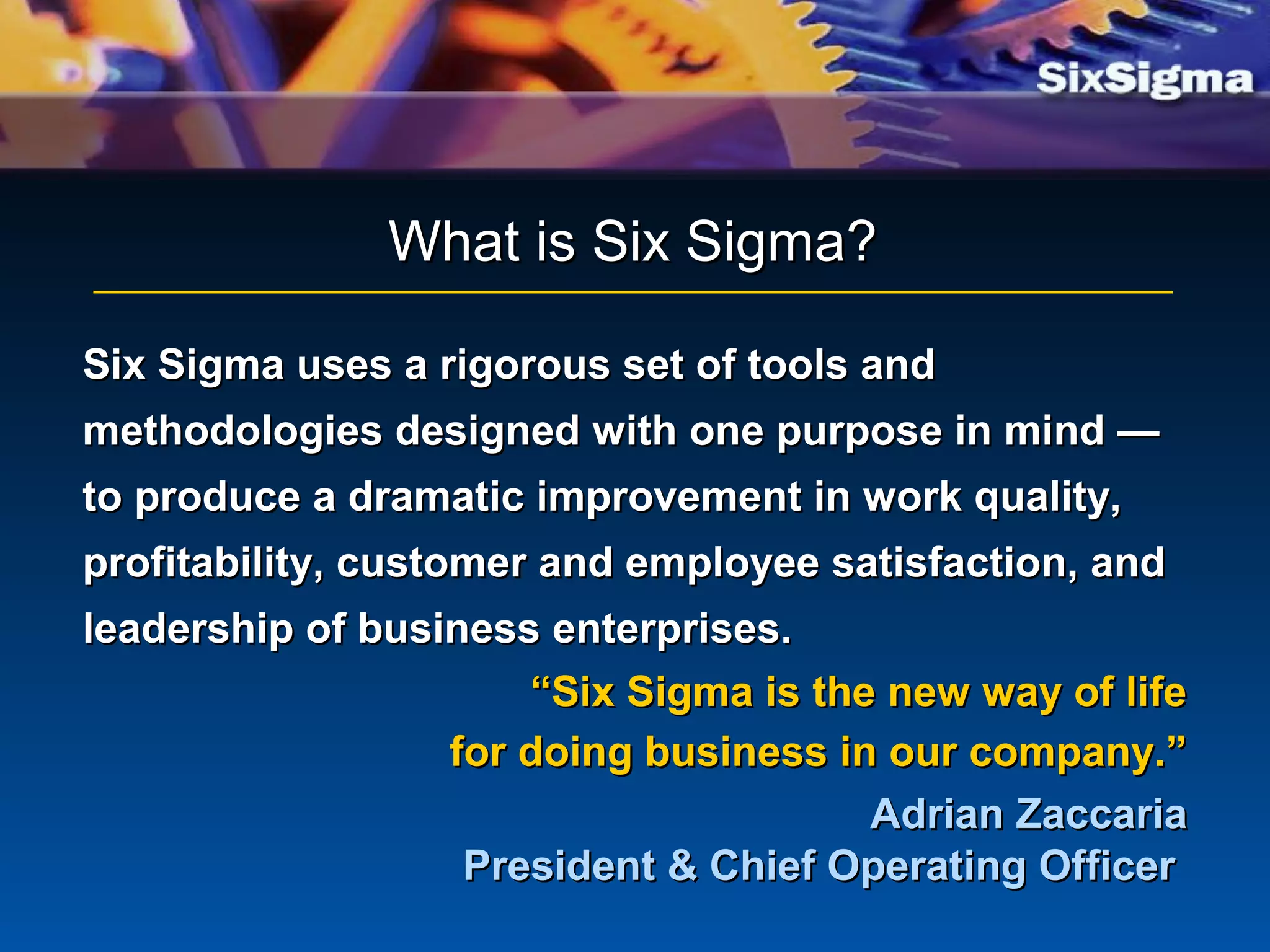 Six Sigma uses a rigorous set of tools andSix Sigma uses a rigorous set of tools and
methodologies designed with one purpose in mind —methodologies designed with one purpose in mind —
to produce a dramatic improvement in work quality,to produce a dramatic improvement in work quality,
profitability, customer and employee satisfaction, andprofitability, customer and employee satisfaction, and
leadership of business enterprises.leadership of business enterprises.
““Six Sigma is the new way of lifeSix Sigma is the new way of life
for doing business in our company.”for doing business in our company.”
Adrian ZaccariaAdrian Zaccaria
President & Chief Operating OfficerPresident & Chief Operating Officer
What is Six Sigma?What is Six Sigma?
 