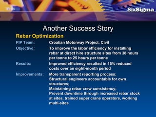 Rebar OptimizationRebar Optimization
PIP Team:PIP Team: Croatian Motorway Project,Croatian Motorway Project, CivilCivil
Objective:Objective: To improve the labor efficiency for installingTo improve the labor efficiency for installing
rebar at direct hire structure sites from 38 hoursrebar at direct hire structure sites from 38 hours
per tonne to 25 hours per tonneper tonne to 25 hours per tonne
Results:Results: Improved efficiency resulted in 15% reducedImproved efficiency resulted in 15% reduced
costs over an eight-month periodcosts over an eight-month period
Improvements:Improvements: More transparent reporting process;More transparent reporting process;
Structural engineers accountable for ownStructural engineers accountable for own
structures;structures;
Maintaining rebar crew consistency;Maintaining rebar crew consistency;
Prevent downtime through increased rebar stockPrevent downtime through increased rebar stock
at sites, trained super crane operators, workingat sites, trained super crane operators, working
multi-sitesmulti-sites
Another Success StoryAnother Success Story
 