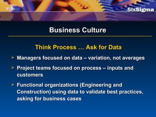 Business CultureBusiness Culture
Think Process … Ask for DataThink Process … Ask for Data
 Managers focused on data – variation, not averagesManagers focused on data – variation, not averages
 Project teams focused on process – inputs andProject teams focused on process – inputs and
customerscustomers
 Functional organizations (Engineering andFunctional organizations (Engineering and
Construction) using data to validate best practices,Construction) using data to validate best practices,
asking for business casesasking for business cases
 
