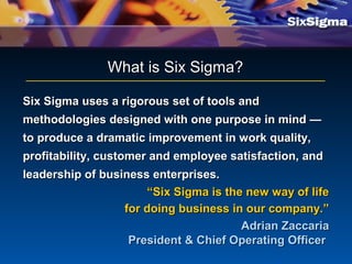 Six Sigma uses a rigorous set of tools andSix Sigma uses a rigorous set of tools and
methodologies designed with one purpose in mind —methodologies designed with one purpose in mind —
to produce a dramatic improvement in work quality,to produce a dramatic improvement in work quality,
profitability, customer and employee satisfaction, andprofitability, customer and employee satisfaction, and
leadership of business enterprises.leadership of business enterprises.
““Six Sigma is the new way of lifeSix Sigma is the new way of life
for doing business in our company.”for doing business in our company.”
Adrian ZaccariaAdrian Zaccaria
President & Chief Operating OfficerPresident & Chief Operating Officer
What is Six Sigma?What is Six Sigma?
 